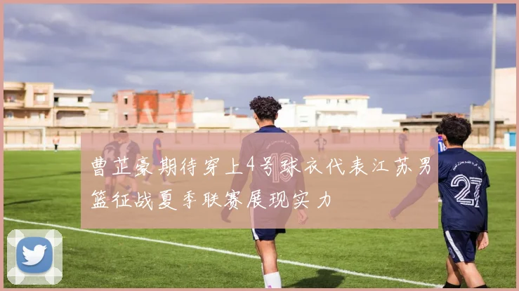 曹芷豪期待穿上4号球衣代表江苏男篮征战夏季联赛展现实力