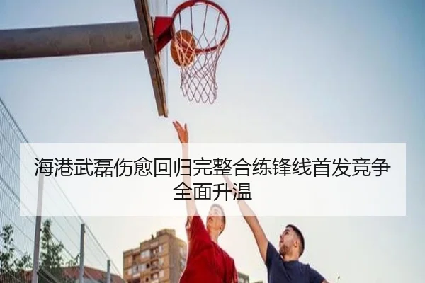 海港武磊伤愈回归完整合练锋线首发竞争全面升温