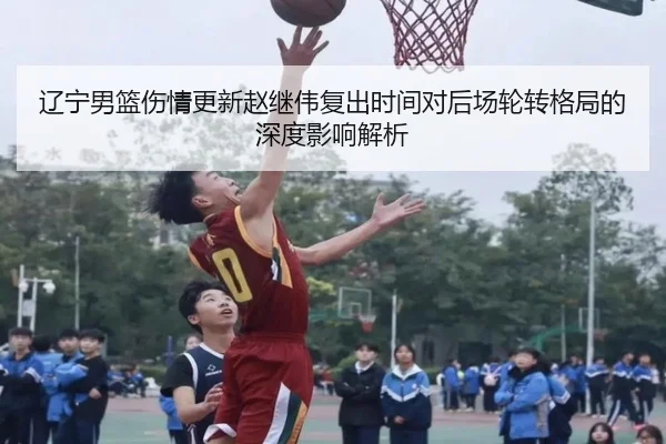 辽宁男篮伤情更新赵继伟复出时间对后场轮转格局的深度影响解析
